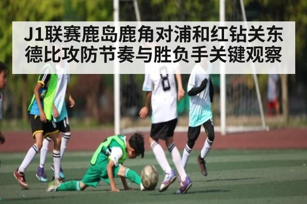J1联赛鹿岛鹿角对浦和红钻关东德比攻防节奏与胜负手关键观察