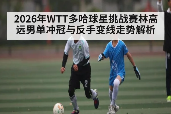 2026年WTT多哈球星挑战赛林高远男单冲冠与反手变线走势解析