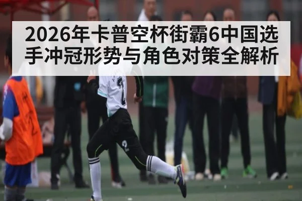 2026年卡普空杯街霸6中国选手冲冠形势与角色对策全解析